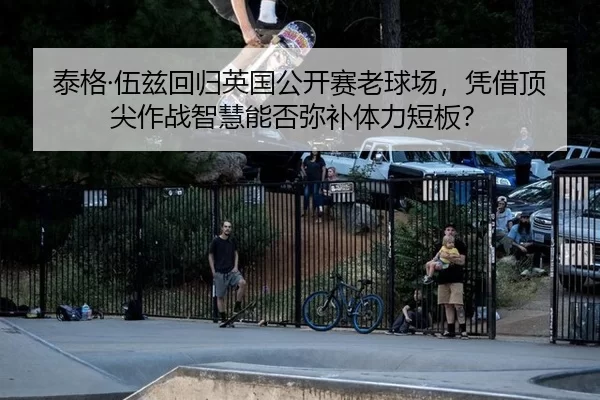 泰格·伍兹回归英国公开赛老球场，凭借顶尖作战智慧能否弥补体力短板？